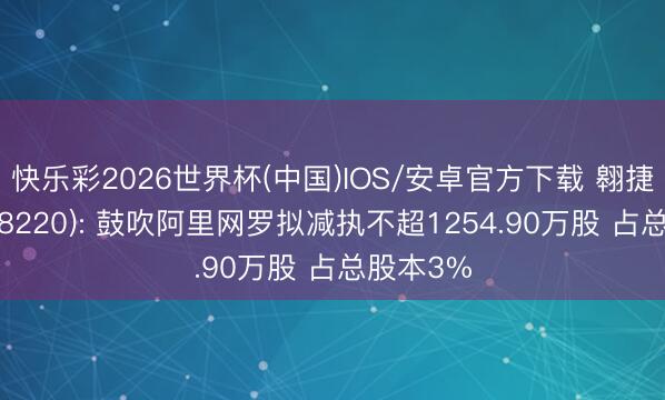 快乐彩2026世界杯(中国)IOS/安卓官方下载 翱捷科技(688220): 鼓吹阿里网罗拟减执不超1254.90万股 占总股本3%
