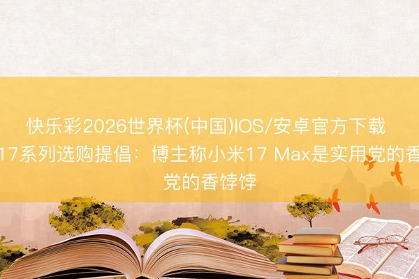 快乐彩2026世界杯(中国)IOS/安卓官方下载 小米17系列选购提倡：博主称小米17 Max是实用党的香饽饽