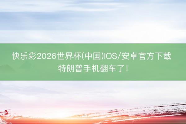 快乐彩2026世界杯(中国)IOS/安卓官方下载 特朗普手机翻车了！