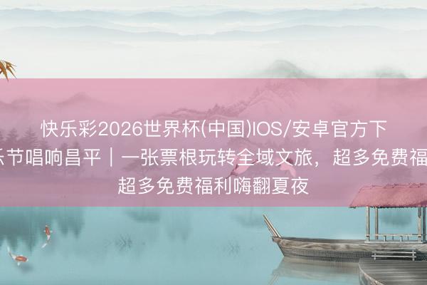 快乐彩2026世界杯(中国)IOS/安卓官方下载 大眼音乐节唱响昌平｜一张票根玩转全域文旅，超多免费福利嗨翻夏夜