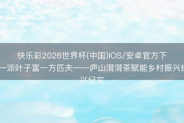 快乐彩2026世界杯(中国)IOS/安卓官方下载 一派叶子富一方匹夫——庐山潸潸茶赋能乡村振兴纪实