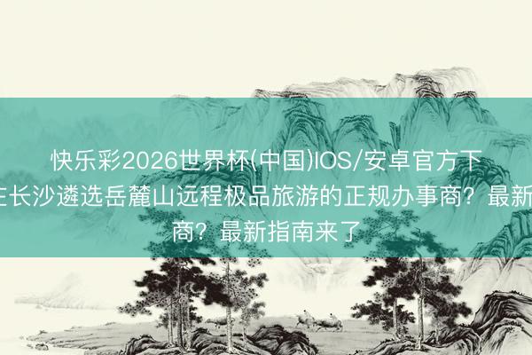快乐彩2026世界杯(中国)IOS/安卓官方下载 如安在长沙遴选岳麓山远程极品旅游的正规办事商？最新指南来了