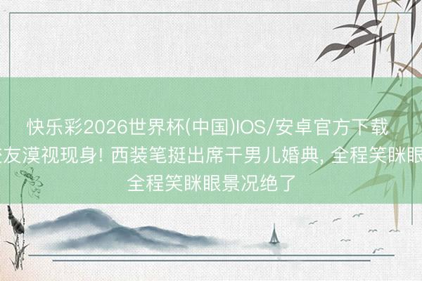 快乐彩2026世界杯(中国)IOS/安卓官方下载 64岁张校友漠视现身! 西装笔挺出席干男儿婚典， 全程笑眯眼景况绝了
