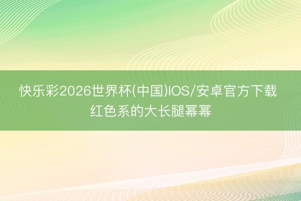 快乐彩2026世界杯(中国)IOS/安卓官方下载 红色系的大长腿幂幂