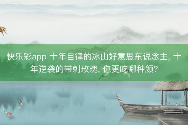 快乐彩app 十年自律的冰山好意思东说念主， 十年逆袭的带刺玫瑰， 你更吃哪种颜?