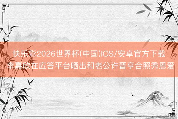 快乐彩2026世界杯(中国)IOS/安卓官方下载 李嘉欣在应答平台晒出和老公许晋亨合照秀恩爱