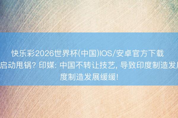 快乐彩2026世界杯(中国)IOS/安卓官方下载 印度又启动甩锅? 印媒: 中国不转让技艺， 导致印度制造发展缓缓!