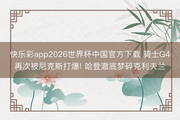 快乐彩app2026世界杯中国官方下载 骑士G4再次被尼克斯打爆! 哈登澈底梦碎克利夫兰