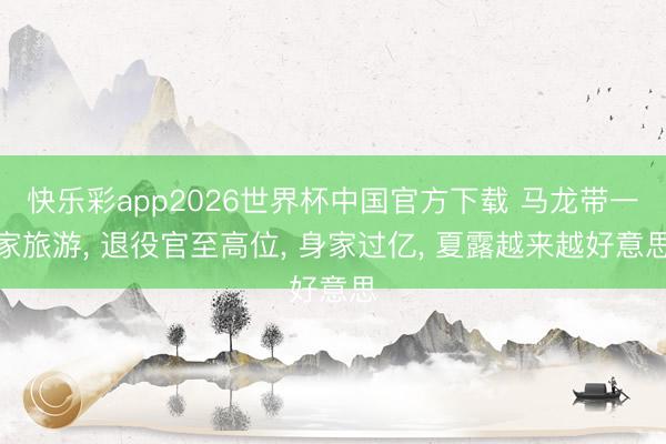 快乐彩app2026世界杯中国官方下载 马龙带一家旅游， 退役官至高位， 身家过亿， 夏露越来越好意思