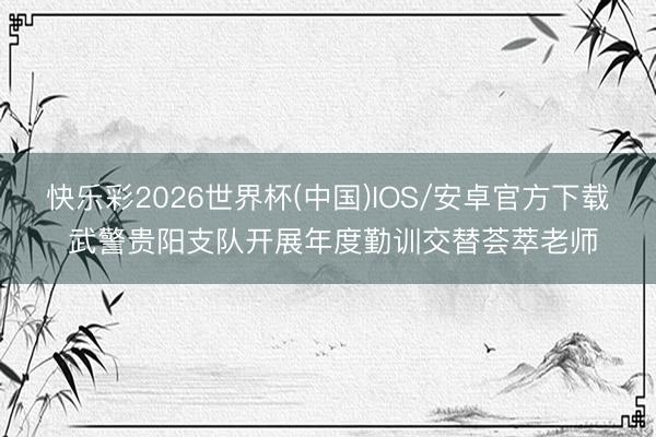 快乐彩2026世界杯(中国)IOS/安卓官方下载 武警贵阳支队开展年度勤训交替荟萃老师