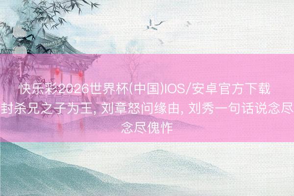 快乐彩2026世界杯(中国)IOS/安卓官方下载 刘秀封杀兄之子为王， 刘章怒问缘由， 刘秀一句话说念尽傀怍