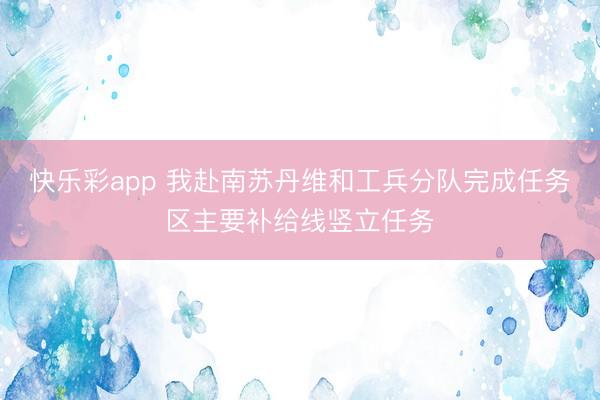 快乐彩app 我赴南苏丹维和工兵分队完成任务区主要补给线竖立任务