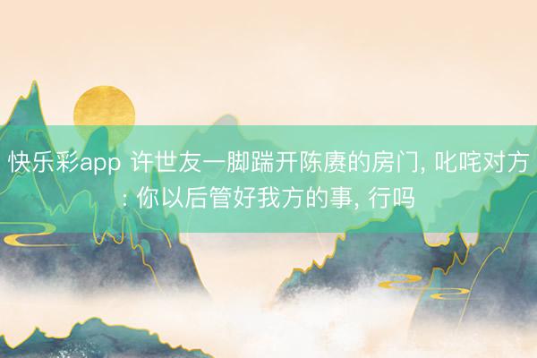 快乐彩app 许世友一脚踹开陈赓的房门， 叱咤对方: 你以后管好我方的事， 行吗