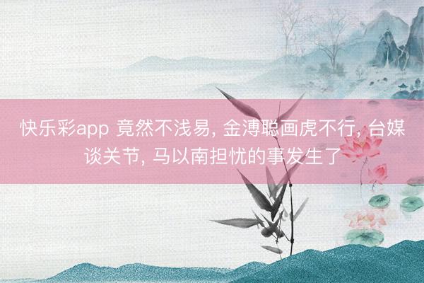 快乐彩app 竟然不浅易， 金溥聪画虎不行， 台媒谈关节， 马以南担忧的事发生了
