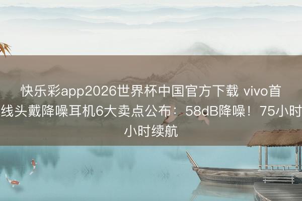 快乐彩app2026世界杯中国官方下载 vivo首款无线头戴降噪耳机6大卖点公布：58dB降噪！75小时续航