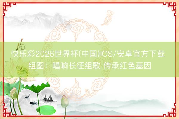 快乐彩2026世界杯(中国)IOS/安卓官方下载 组图：唱响长征组歌 传承红色基因
