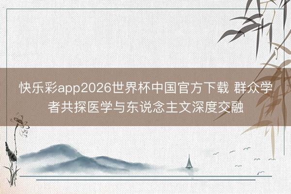 快乐彩app2026世界杯中国官方下载 群众学者共探医学与东说念主文深度交融