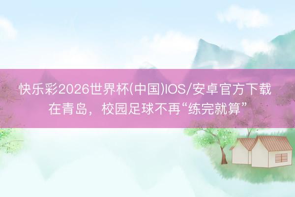 快乐彩2026世界杯(中国)IOS/安卓官方下载 在青岛，校园足球不再“练完就算”