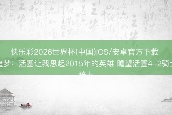 快乐彩2026世界杯(中国)IOS/安卓官方下载 追梦：活塞让我思起2015年的英雄 瞻望活塞4-2骑士