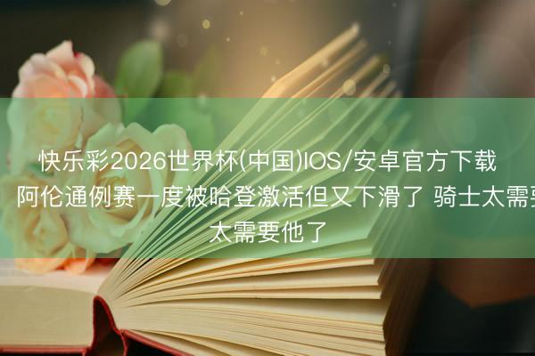 快乐彩2026世界杯(中国)IOS/安卓官方下载 追梦：阿伦通例赛一度被哈登激活但又下滑了 骑士太需要他了