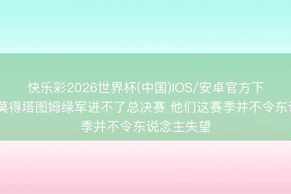 快乐彩2026世界杯(中国)IOS/安卓官方下载 铁林：莫得塔图姆绿军进不了总决赛 他们这赛季并不令东说念主失望
