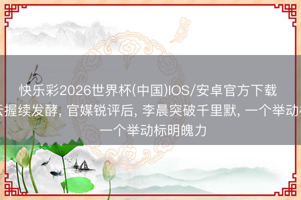 快乐彩2026世界杯(中国)IOS/安卓官方下载 白鹿风云握续发酵， 官媒锐评后， 李晨突破千里默， 一个举动标明魄力