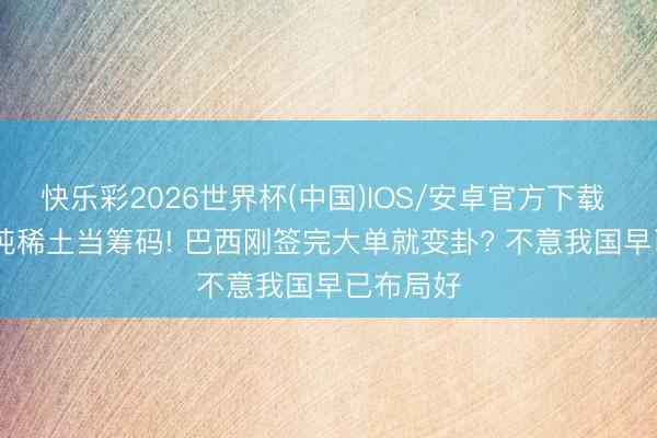 快乐彩2026世界杯(中国)IOS/安卓官方下载 2100万吨稀土当筹码! 巴西刚签完大单就变卦? 不意我国早已布局好