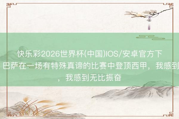 快乐彩2026世界杯(中国)IOS/安卓官方下载 马丁：巴萨在一场有特殊真谛的比赛中登顶西甲，我感到无比振奋