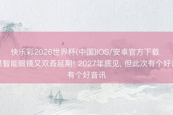 快乐彩2026世界杯(中国)IOS/安卓官方下载 苹果智能眼镜又双叒延期! 2027年底见， 但此次有个好音讯