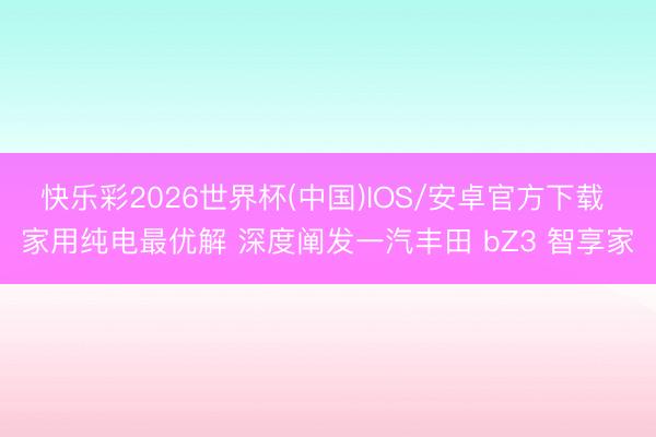 快乐彩2026世界杯(中国)IOS/安卓官方下载 家用纯电最优解 深度阐发一汽丰田 bZ3 智享家