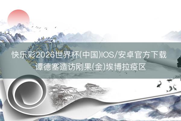 快乐彩2026世界杯(中国)IOS/安卓官方下载 谭德塞造访刚果(金)埃博拉疫区