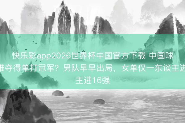 快乐彩app2026世界杯中国官方下载 中国球员再难夺得单打冠军？男队早早出局，女单仅一东谈主进16强