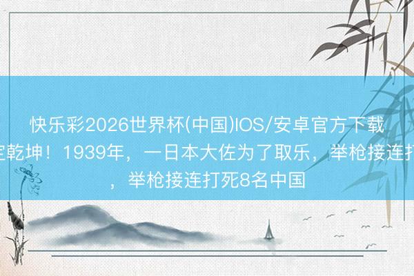 快乐彩2026世界杯(中国)IOS/安卓官方下载 临终一枪定乾坤！1939年，一日本大佐为了取乐，举枪接连打死8名中国