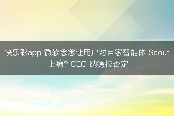 快乐彩app 微软念念让用户对自家智能体 Scout 上瘾? CEO 纳德拉否定