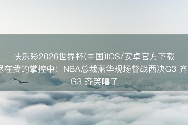 快乐彩2026世界杯(中国)IOS/安卓官方下载 一切尽在我的掌控中！NBA总裁萧华现场督战西决G3 齐笑嘻了