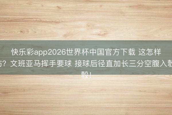 快乐彩app2026世界杯中国官方下载 这怎样防？文班亚马挥手要球 接球后径直加长三分空腹入彀！