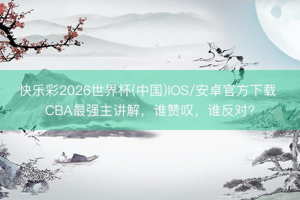 快乐彩2026世界杯(中国)IOS/安卓官方下载 CBA最强主讲解，谁赞叹，谁反对？