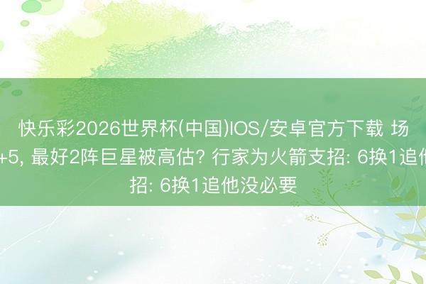 快乐彩2026世界杯(中国)IOS/安卓官方下载 场均28+7+5， 最好2阵巨星被高估? 行家为火箭支招: 6换1追他没必要