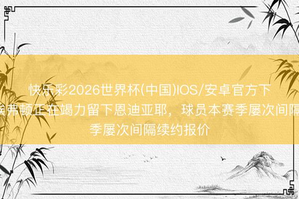 快乐彩2026世界杯(中国)IOS/安卓官方下载 TA：埃弗顿正在竭力留下恩迪亚耶，球员本赛季屡次间隔续约报价