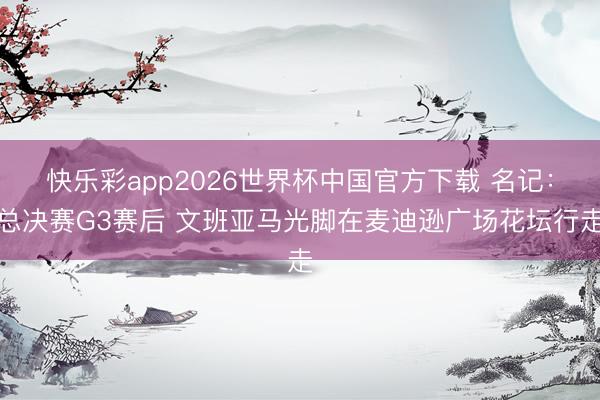 快乐彩app2026世界杯中国官方下载 名记：总决赛G3赛后 文班亚马光脚在麦迪逊广场花坛行走
