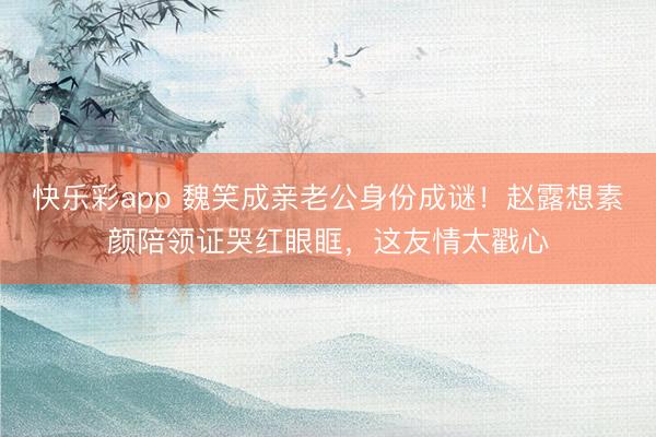 快乐彩app 魏笑成亲老公身份成谜！赵露想素颜陪领证哭红眼眶，这友情太戳心