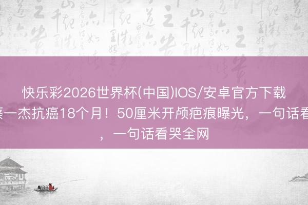 快乐彩2026世界杯(中国)IOS/安卓官方下载 59岁蔡一杰抗癌18个月！50厘米开颅疤痕曝光，一句话看哭全网