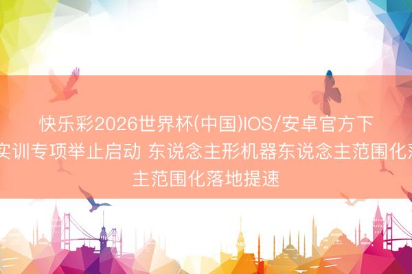 快乐彩2026世界杯(中国)IOS/安卓官方下载 实景实训专项举止启动 东说念主形机器东说念主范围化落地提速