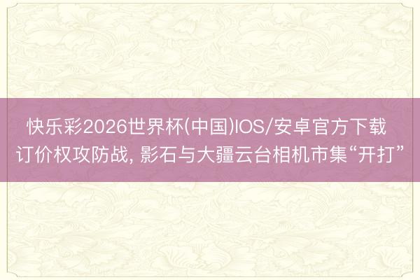 快乐彩2026世界杯(中国)IOS/安卓官方下载 订价权攻防战， 影石与大疆云台相机市集“开打”