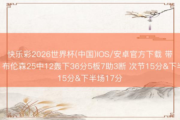 快乐彩2026世界杯(中国)IOS/安卓官方下载 带队逆转！布伦森25中12轰下36分5板7助3断 次节15分&下半场17分