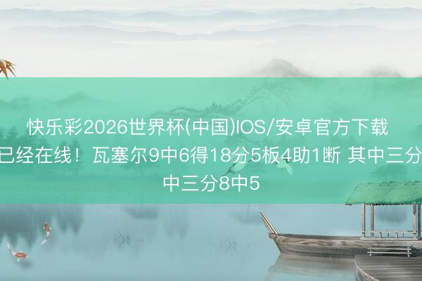快乐彩2026世界杯(中国)IOS/安卓官方下载 准度已经在线！瓦塞尔9中6得18分5板4助1断 其中三分8中5