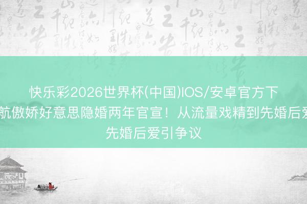 快乐彩2026世界杯(中国)IOS/安卓官方下载 殷世航傲娇好意思隐婚两年官宣！从流量戏精到先婚后爱引争议