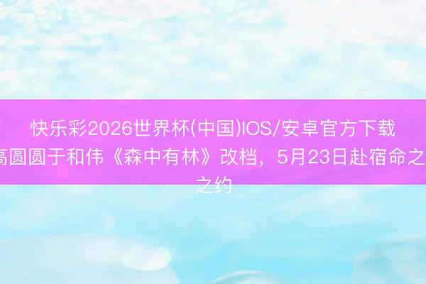 快乐彩2026世界杯(中国)IOS/安卓官方下载 高圆圆于和伟《森中有林》改档，5月23日赴宿命之约