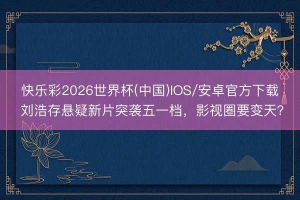 快乐彩2026世界杯(中国)IOS/安卓官方下载 刘浩存悬疑新片突袭五一档，影视圈要变天？