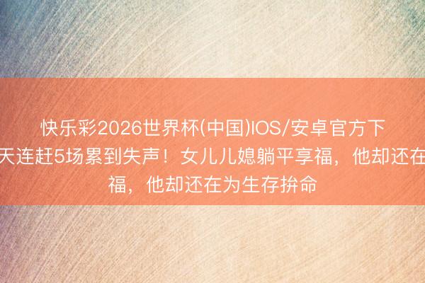 快乐彩2026世界杯(中国)IOS/安卓官方下载 大衣哥3天连赶5场累到失声！女儿儿媳躺平享福，他却还在为生存拚命